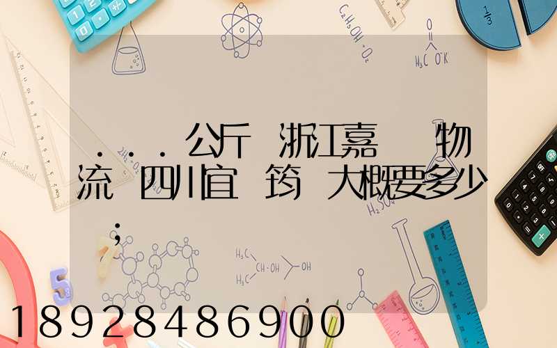 ...公斤從浙江嘉興發物流帶四川宜賓筠連大概要多少錢