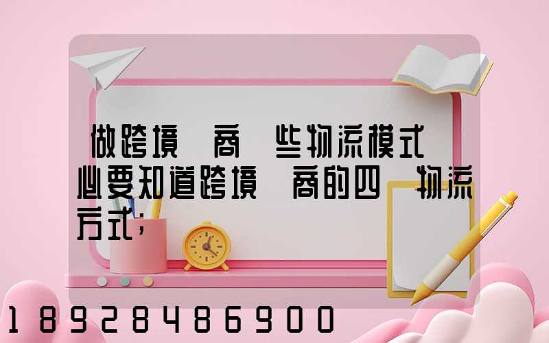 做跨境電商這些物流模式務必要知道跨境電商的四種物流方式