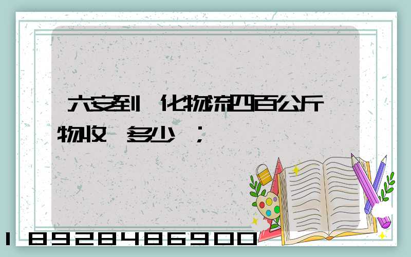 六安到懷化物流四百公斤貨物收費多少錢