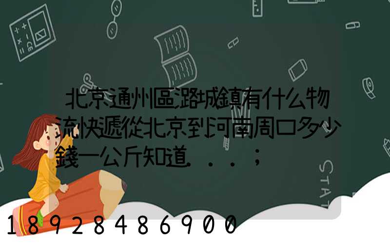 北京通州區潞城鎮有什么物流快遞從北京到河南周口多少錢一公斤知道...