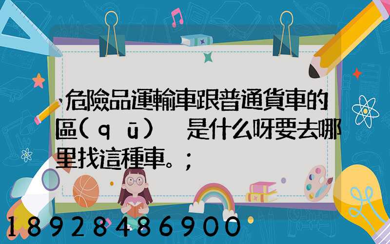 危險品運輸車跟普通貨車的區(qū)別是什么呀要去哪里找這種車。