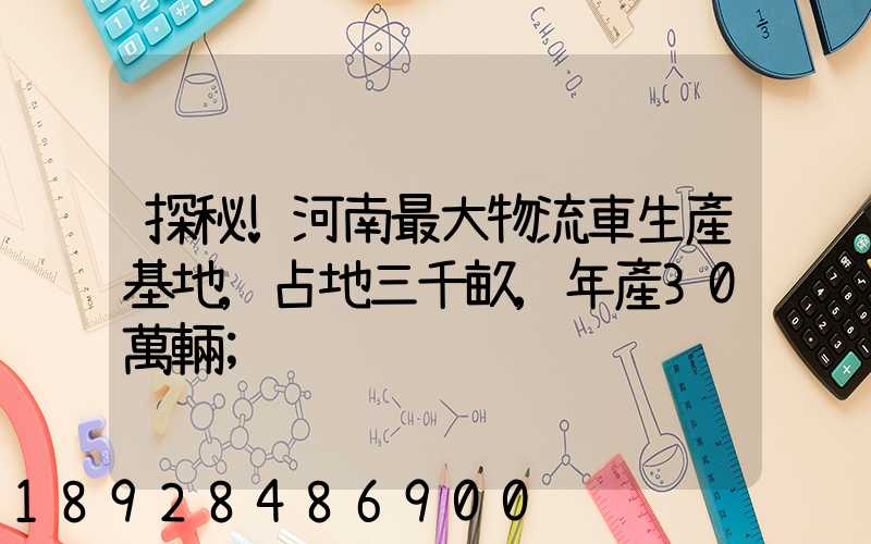 探秘!河南最大物流車生產基地,占地三千畝,年產30萬輛