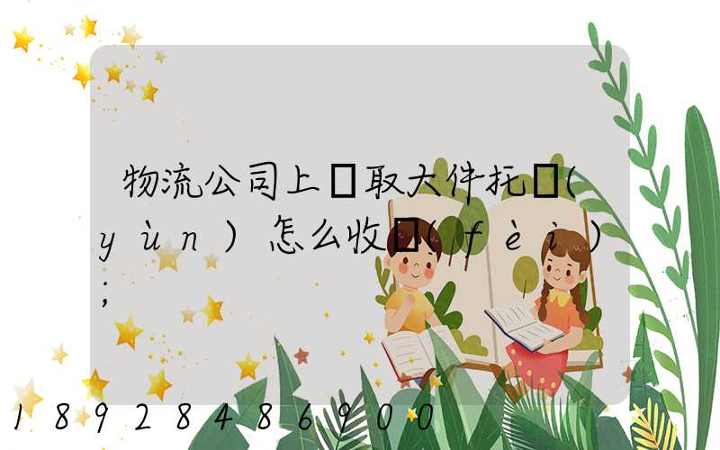 物流公司上門取大件托運(yùn)怎么收費(fèi)