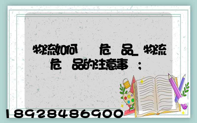 物流如何運輸危險品_物流運輸危險品的注意事項