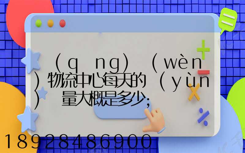 請(qǐng)問(wèn)物流中心每天的運(yùn)輸量大概是多少
