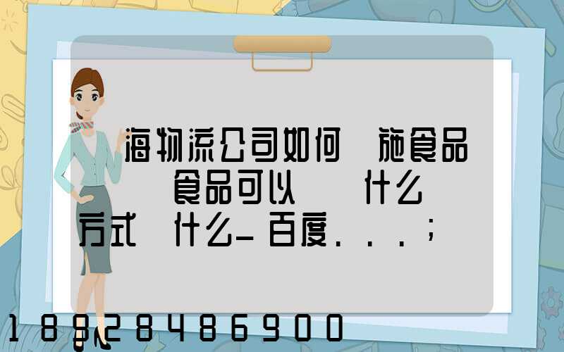 鴻海物流公司如何實施食品運輸該食品可以選擇什么運輸方式為什么_百度...